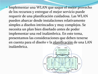 Implementar una WLAN que saque el mejor provecho de los recursos y entregue el mejor servicio puede requerir de una planificación cuidadosa. Las WLAN pueden abarcar desde instalaciones relativamente simples a diseños intrincados y muy complejos. Se necesita un plan bien diseñado antes de poder implementar una red inalámbrica. En este tema, presentamos las consideraciones que deben tenerse en cuenta para el diseño y la planificación de una LAN inalámbrica. 