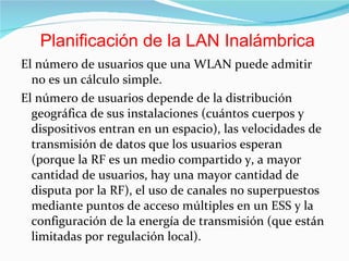 El número de usuarios que una WLAN puede admitir no es un cálculo simple.  El número de usuarios depende de la distribución geográfica de sus instalaciones (cuántos cuerpos y dispositivos entran en un espacio), las velocidades de transmisión de datos que los usuarios esperan (porque la RF es un medio compartido y, a mayor cantidad de usuarios, hay una mayor cantidad de disputa por la RF), el uso de canales no superpuestos mediante puntos de acceso múltiples en un ESS y la configuración de la energía de transmisión (que están limitadas por regulación local). Planificación de la LAN Inalámbrica 