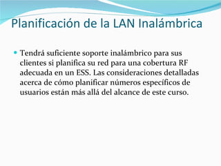 Planificación de la LAN Inalámbrica Tendrá suficiente soporte inalámbrico para sus clientes si planifica su red para una cobertura RF adecuada en un ESS. Las consideraciones detalladas acerca de cómo planificar números específicos de usuarios están más allá del alcance de este curso. 