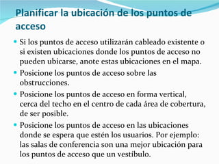 Planificar la ubicación de los puntos de acceso Si los puntos de acceso utilizarán cableado existente o si existen ubicaciones donde los puntos de acceso no pueden ubicarse, anote estas ubicaciones en el mapa. Posicione los puntos de acceso sobre las obstrucciones. Posicione los puntos de acceso en forma vertical, cerca del techo en el centro de cada área de cobertura, de ser posible.  Posicione los puntos de acceso en las ubicaciones donde se espera que estén los usuarios. Por ejemplo: las salas de conferencia son una mejor ubicación para los puntos de acceso que un vestíbulo. 
