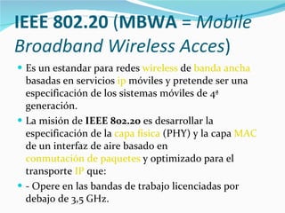 IEEE 802.20  ( MBWA  =  Mobile Broadband Wireless Acces )  Es un estandar para redes  wireless  de  banda ancha  basadas en servicios  ip  móviles y pretende ser una especificación de los sistemas móviles de 4ª generación. La misión de  IEEE 802.20  es desarrollar la especificación de la  capa física  (PHY) y la capa  MAC  de un interfaz de aire basado en  conmutación de paquetes  y optimizado para el transporte  IP  que: - Opere en las bandas de trabajo licenciadas por debajo de 3,5 GHz. 