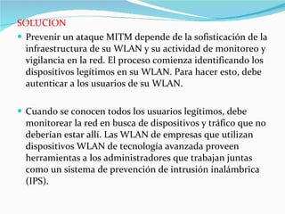 SOLUCION Prevenir un ataque MITM depende de la sofisticación de la infraestructura de su WLAN y su actividad de monitoreo y vigilancia en la red. El proceso comienza identificando los dispositivos legítimos en su WLAN. Para hacer esto, debe autenticar a los usuarios de su WLAN.  Cuando se conocen todos los usuarios legítimos, debe monitorear la red en busca de dispositivos y tráfico que no deberían estar allí. Las WLAN de empresas que utilizan dispositivos WLAN de tecnología avanzada proveen herramientas a los administradores que trabajan juntas como un sistema de prevención de intrusión inalámbrica (IPS).  