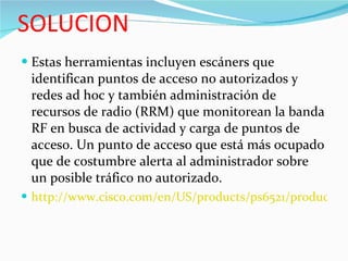 SOLUCION Estas herramientas incluyen escáners que identifican puntos de acceso no autorizados y redes ad hoc y también administración de recursos de radio (RRM) que monitorean la banda RF en busca de actividad y carga de puntos de acceso. Un punto de acceso que está más ocupado que de costumbre alerta al administrador sobre un posible tráfico no autorizado. http://www.cisco.com/en/US/products/ps6521/products_white_paper0900aecd804f155b.shtml.  
