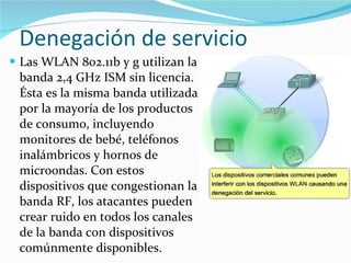 Denegación de servicio Las WLAN 802.11b y g utilizan la banda 2,4 GHz ISM sin licencia. Ésta es la misma banda utilizada por la mayoría de los productos de consumo, incluyendo monitores de bebé, teléfonos inalámbricos y hornos de microondas. Con estos dispositivos que congestionan la banda RF, los atacantes pueden crear ruido en todos los canales de la banda con dispositivos comúnmente disponibles. 