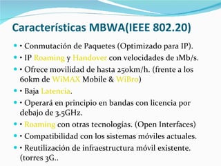 Características MBWA(IEEE 802.20) •  Conmutación de Paquetes (Optimizado para IP). •  IP  Roaming  y  Handover  con velocidades de 1Mb/s. •  Ofrece movilidad de hasta 250km/h. (frente a los 60km de  WiMAX  Mobile &  WiBro ) •  Baja  Latencia . •  Operará en principio en bandas con licencia por debajo de 3.5GHz. •  Roaming  con otras tecnologías. (Open Interfaces) •  Compatibilidad con los sistemas móviles actuales. •  Reutilización de infraestructura móvil existente. (torres 3G.. 