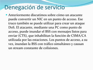 Denegación de servicio Anteriormente discutimos sobre cómo un atacante puede convertir un NIC en un punto de acceso. Ese truco también se puede utilizar para crear un ataque DoS. El atacante, mediante una PC como punto de acceso, puede inundar el BSS con mensajes listos para enviar (CTS), que inhabilitan la función de CSMA/CA utilizada por las estaciones. Los puntos de acceso, a su vez, inundan la BSS con tráfico simultáneo y causan un stream constante de colisiones. 