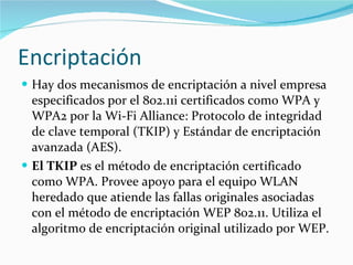 Encriptación Hay dos mecanismos de encriptación a nivel empresa especificados por el 802.11i certificados como WPA y WPA2 por la Wi-Fi Alliance: Protocolo de integridad de clave temporal (TKIP) y Estándar de encriptación avanzada (AES). El TKIP  es el método de encriptación certificado como WPA. Provee apoyo para el equipo WLAN heredado que atiende las fallas originales asociadas con el método de encriptación WEP 802.11. Utiliza el algoritmo de encriptación original utilizado por WEP.  