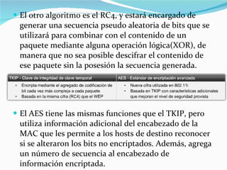 El otro algoritmo es el RC4, y estará encargado de generar una secuencia pseudo aleatoria de bits que se utilizará para combinar con el contenido de un paquete mediante alguna operación lógica(XOR), de manera que no sea posible descifrar el contenido de ese paquete sin la posesión la secuencia generada. El AES tiene las mismas funciones que el TKIP, pero utiliza información adicional del encabezado de la MAC que les permite a los hosts de destino reconocer si se alteraron los bits no encriptados. Además, agrega un número de secuencia al encabezado de información encriptada. 