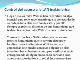 Control del acceso a la LAN inalámbrica Hoy en día las redes WiFi se han convertido en algo esencial para todo aquel usuario que se conecta desde su ordenador a ellas esté donde esté, y por ello siempre es práctico disponer de una herramienta que te detecte cuántas redes WiFi existen a tu alrededor.  Y eso es lo que hace NetStumbler, el cual es una práctica herramienta que te permite detectar y localizar redes inalámbricas WiFi, tanto para comprobar si te puedes conectar a alguna de ellas (viendo si hay cobertura) como para verificar si están entorpeciendo de algún modo en tu conexión (con accesos no autorizados a tu red si ésta no estuviese protegida).  También NetStumbler dispone de herramientas para detectar el correcto funcionamiento de redes WLAN. 