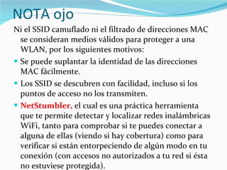 NOTA ojo Ni el SSID camuflado ni el filtrado de direcciones MAC se consideran medios válidos para proteger a una WLAN, por los siguientes motivos: Se puede suplantar la identidad de las direcciones MAC fácilmente.  Los SSID se descubren con facilidad, incluso si los puntos de acceso no los transmiten. NetStumbler,  el cual es una práctica herramienta que te permite detectar y localizar redes inalámbricas WiFi, tanto para comprobar si te puedes conectar a alguna de ellas (viendo si hay cobertura) como para verificar si están entorpeciendo de algún modo en tu conexión (con accesos no autorizados a tu red si ésta no estuviese protegida).  
