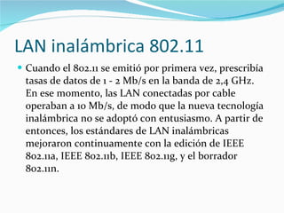 LAN inalámbrica 802.11 Cuando el 802.11 se emitió por primera vez, prescribía tasas de datos de 1 - 2 Mb/s en la banda de 2,4 GHz. En ese momento, las LAN conectadas por cable operaban a 10 Mb/s, de modo que la nueva tecnología inalámbrica no se adoptó con entusiasmo. A partir de entonces, los estándares de LAN inalámbricas mejoraron continuamente con la edición de IEEE 802.11a, IEEE 802.11b, IEEE 802.11g, y el borrador 802.11n. 