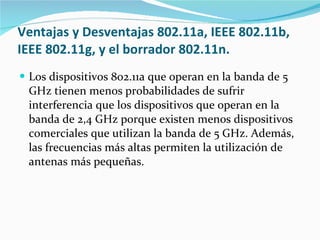 Ventajas y Desventajas 802.11a, IEEE 802.11b, IEEE 802.11g, y el borrador 802.11n. Los dispositivos 802.11a que operan en la banda de 5 GHz tienen menos probabilidades de sufrir interferencia que los dispositivos que operan en la banda de 2,4 GHz porque existen menos dispositivos comerciales que utilizan la banda de 5 GHz. Además, las frecuencias más altas permiten la utilización de antenas más pequeñas.  