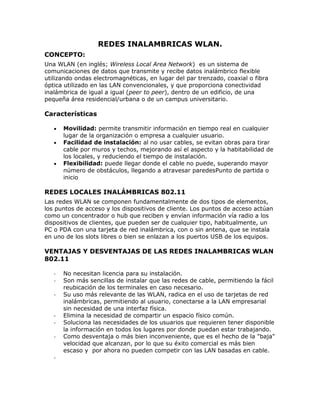 REDES INALAMBRICAS WLAN. CONCEPTO: Una WLAN (en inglés; Wireless Local Area Network)  es un sistema de comunicaciones de datos que transmite y recibe datos inalámbrico flexible utilizando ondas electromagnéticas, en lugar del par trenzado, coaxial o fibra óptica utilizado en las LAN convencionales, y que proporciona conectividad inalámbrica de igual a igual (peer to peer), dentro de un edificio, de una pequeña área residencial/urbana o de un campus universitario.  Características  Movilidad: permite transmitir información en tiempo real en cualquier lugar de la organización o empresa a cualquier usuario.  Facilidad de instalación: al no usar cables, se evitan obras para tirar cable por muros y techos, mejorando así el aspecto y la habitabilidad de los locales, y reduciendo el tiempo de instalación.  Flexibilidad: puede llegar donde el cable no puede, superando mayor número de obstáculos, llegando a atravesar paredesPunto de partida o inicio  REDES LOCALES INALÁMBRICAS 802.11 Las redes WLAN se componen fundamentalmente de dos tipos de elementos, los puntos de acceso y los dispositivos de cliente. Los puntos de acceso actúan como un concentrador o hub que reciben y envían información vía radio a los dispositivos de clientes, que pueden ser de cualquier tipo, habitualmente, un PC o PDA con una tarjeta de red inalámbrica, con o sin antena, que se instala en uno de los slots libres o bien se enlazan a los puertos USB de los equipos.  VENTAJAS Y DESVENTAJAS DE LAS REDES INALAMBRICAS WLAN 802.11 No necesitan licencia para su instalación. Son más sencillas de instalar que las redes de cable, permitiendo la fácil reubicación de los terminales en caso necesario. Su uso más relevante de las WLAN, radica en el uso de tarjetas de red inalámbricas, permitiendo al usuario, conectarse a la LAN empresarial sin necesidad de una interfaz física. Elimina la necesidad de compartir un espacio físico común. Soluciona las necesidades de los usuarios que requieren tener disponible la información en todos los lugares por donde puedan estar trabajando. Como desventaja o más bien inconveniente, que es el hecho de la 
baja
 velocidad que alcanzan, por lo que su éxito comercial es más bien escaso y  por ahora no pueden competir con las LAN basadas en cable. HISTORIA DE LA WLAN Y SU NORMALIZACIÓN IEEE La historia de las WLAN es bastante reciente, de poco más de una década. En 1989, en el seno de IEEE 802, se forma el comité IEEE 802.11, que empieza a trabajar para tratar de generar una norma para las WLAN, pero no es hasta el año 1999 donde se da  por finalizada la norma. Actualmente son cuatro los estándares reconocidos dentro de esta familia; en concreto, la especificación 802.11 original; 802.11a (evolución a 802.11 e/h), que define una conexión de alta velocidad basada en ATM; 802.11b, el que goza de una más amplia aceptación y que aumenta la tasa de transmisión de datos propia de 802.11 original, y 802.11g, compatible con él, pero que proporciona aún mayores velocidades.  WLAN 802.11 En junio del año 1997 el IEEE ratificó el estándar para WLAN IEEE 802.11, que alcanzaba una velocidad de 2 Mbit/s, con una modulación de señal de espectro expandido por secuencia directa (DSSS). El 802.11 es una red local inalámbrica que usa la transmisión por radio en la banda de 2.4 GHz, o infrarroja, con regímenes binarios de 1 a 2 Mbit/s. El método de acceso al medio MAC (Medium Access Mechanism) es mediante escucha pero sin detección de colisión, CSMA/CA (Carrier Sense Multiple Access with Collision Avoidance). Hay que mencionar que la banda de 2,4 GHz está reglamentada como banda de acceso publica y en ella funcionan gran cantidad de sistemas, entre los que se incluyen los teléfonos inalámbricos Bluetooth. WLAN 802.11b (Wi-Fi) Un poco más tarde, en el año 1999, se aprobó el estándar 802.11b, una extensión del 802.11 para WLAN empresariales, con una velocidad de 11 Mbit/s (otras velocidades normalizadas a nivel físico son: 5,5 - 2 y 1 Mbit/s) y un alcance de 100 metros, que al igual que Bluetooth y Home RF, también emplea la banda de ISM de 2,4 GHz, pero en lugar de una simple modulación de radio digital y salto de frecuencia (FH/Frequency Hopping), utiliza una la modulación linear compleja (DSSS). Permite mayor velocidad, pero presenta una menor seguridad, y el alcance puede llegar a los 100 metros, suficientes para un entorno de oficina o residencial. WLAN 802.11g El IEEE también ha aprobado en el año 2003 en el estándar 802.11g, compatible con el 802.11b, capaz de alcanzar una velocidad doble, es decir hasta 22 Mbit/s o llegar, incluso a 54 Mbit/s, para competir con los otros estándares que prometen velocidades mucho más elevadas pero que son incompatibles con los equipos 802.11b ya instalados, aunque pueden coexistir en el mismo entorno debido a que las bandas de frecuencias que emplean son distintas. Por extensión, también se le llama Wi-Fi. WLAN 802.11a (Wi-Fi 5) El IEEE ratificó en julio de 1999 el estándar en 802.11a (los productos comerciales comienzan a aparecer a mediados del 2002), que con una modulación QAM-64 y la codificación OFDM (Orthogonal Frequency Division Multiplexing) alcanza una velocidad de hasta 54 Mbit/s en la banda de 5 GHz, menos congestionada y, por ahora, con menos interferencias, pero con un alcance limitado a 50 metros, lo que implica tener que montar más puntos de acceso (Access Points) que si se utilizase 802.11b para cubrir el mismo área, con el coste adicional que ello supone. Wifi (o IEEE 802.11) con el respaldo de WECA (Wireless Ethernet Compatibility Alliance) ofrece una velocidad máxima de 54 Mbps en una distancia de varios cientos de metros.  hiperLAN2 (High Performance Radio LAN 2.0), estándar europeo desarrollado por ETSI (European Telecommunications Standards Institute). HiperLAN 2 permite a los usuarios alcanzar una velocidad máxima de 54 Mbps en un área aproximada de cien metros, y transmite dentro del rango de frecuencias de 5150 y 5300 MHz.  Principios de las redes WLAN Cómo trabajan Punto de Acceso WiFi Se utilizan ondas de radio para llevar la información de un punto a otro sin necesidad de un medio físico guiado. Al hablar de ondas de radio nos referimos normalmente a portadoras de radio, sobre las que va la información, ya que realizan la función de llevar la energía a un receptor remoto A este proceso se le llama modulación de la portadora por la información que está siendo transmitida. Si las ondas son transmitidas a distintas frecuencias de radio, varias portadoras pueden existir en igual tiempo y espacio sin interferir entre ellas El punto de acceso recibe la información, la almacena y la transmite entre la WLAN y la LAN cableada. El punto de acceso (o la antena conectada al punto de acceso) es normalmente colocado en alto pero podría colocarse en cualquier lugar en que se obtenga la cobertura de radio deseada. El usuario final accede a la red WLAN a través de adaptadores. Estos proporcionan una interfaz entre el sistema de operación de red del cliente (NOS: Network Operating System) y las ondas, mediante una antena. Configuraciones de red para radiofrecuencia Pueden ser de muy diversos tipos y tan simples o complejas como sea necesario. La más básica se da entre dos ordenadores equipados con tarjetas adaptadoras para WLAN, de modo que pueden poner en funcionamiento una red independiente siempre que estén dentro del área que cubre cada uno. Esto es llamado red de igual a igual (peer to peer). Cada cliente tendría únicamente acceso a los recursos del otro cliente pero no a un servidor central. Este tipo de redes no requiere administración o preconfiguración. Instalando un Punto de Acceso se puede doblar la distancia a la cuál los dispositivos pueden comunicarse, ya que estos actúan como repetidores. Desde que el punto de acceso se conecta a la red cableada cualquier cliente tiene acceso a los recursos del servidor y además gestionan el tráfico de la red entre los terminales más próximos.  Los puntos de acceso tienen un alcance finito, del orden de 150 m en lugares u zonas abiertas. En zonas grandes como por ejemplo un campus universitario o un edificio es probablemente necesario más de un punto de acceso. La meta es cubrir el área con células que solapen sus áreas de modo que los clientes puedan moverse sin cortes entre un grupo de puntos de acceso. Esto es llamado roaming. iuparticulares de topologías, el diseñador de la red puede elegir usar un Punto de Extensión (EPs) para aumentar el número de puntos de acceso a la red, de modo que funcionan como tales pero no están enganchados a la red cableada como los puntos de acceso. Los puntos de extensión funcionan como su nombre indica: extienden el alcance de la red retransmitiendo las señales de un cliente a un punto de acceso o a otro punto de extensión. Los puntos de extensión pueden encadenarse para pasar mensajes entre un punto de acceso y clientes lejanos de modo que se construye un puente entre ambos. Asignación de Canales Los estándares 802.11b y 802.11g utilizan la banda de 2.4 – 2.5 Ghz. En esta banda, se definieron 11 canales utilizables por equipos WIFI, los que pueden configurarse de acuerdo a necesidades particulares. Sin embargo, los 11 canales no son completamente independientes (canales contiguos se superponen y se producen interferencias) y en la práctica sólo se pueden utilizar 3 canales en forma simultánea (1, 6 y 11 COMPATIBILIDAD Y SEGURIDAD. Wi-Fi y WEP A finales de la década de los 90, los líderes de la industria inalámbrica (3Com, Aironet, Lucent, Nokia, etc.) crean la WECA (Wireless Ethernet Compatibility Alliance), una alianza para la Compatibilidad Ethernet Inalámbrica, cuya misión es la de certificar la interfuncionalidad y compatibilidad de los productos de redes inalámbricas 802.11b y promover este estándar para la empresa y el hogar. Para indicar la compatibilidad entre dispositivos inalámbricos, tarjetas de red o puntos de acceso de cualquier fabricantes, se les incorpora el logo 
Wi-Fi
 (estándar de Fidelidad Inalámbrica), y así los equipos con esta marca, soportada por más de 150 empresas, se pueden incorporar en las redes sin ningún problema, siendo incluso posible la incorporación de terminales telefónicos Wi-Fi a estas redes para establecer llamadas de voz. Las redes inalámbricas son inseguras, por tanto, un elemento esencial a tener en cuenta en este tipo de redes al utilizarse la radio, es la encriptación. En general se utiliza WEP (Wired Equivalent Privacy), que es un mecanismo de encriptación y autenticación especificado en el estándar IEEE 802.11 para garantizar la seguridad de las comunicaciones entre los usuarios y los puntos de acceso. La clave de acceso estándar es de 40 bits, pero existe otra opcional de 128 bits, y se asigna de forma estática o manual (no dinámica), tanto para los clientes, que comparten todos el mismo conjunto de cuatro claves predeterminadas, como para los puntos de acceso a la red, lo que genera algunas dudas sobre su eficacia. WEP utiliza un esquema de cifrado simétrico en el que la misma clave y algoritmo se utilizan tanto para el cifrado de los datos como para su descifrado Con el retraso del nuevo estándar 802.11i y con el fin de resolver el tema de la seguridad, se ha lanzado la certificación WPA. Otro mecanismo de seguridad definido en el estándar IEE 802.11 es el conocido como SSID (Service Set Identifiers) o identificadores del conjunto de servicios, que es como un gestor de asignación de nombres, que proporciona un control de acceso muy rudimentario, razón por la que apenas se utiliza en las implementaciones comerciales. Velocidad Otro de los problemas que presenta este tipo de redes es que actualmente (a nivel de red local) no alcanzan la velocidad que obtienen las redes de datos cableadas. Además, en relación con el apartado de seguridad, el tener que cifrar toda la información, supone que gran parte de la información que se transmite, sea de control y no de información útil para los usuarios, por lo que incluso se reduce la velocidad de transimisión de datos útiles. 