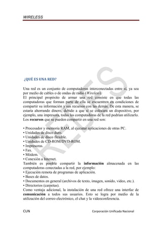 WIRELESS
CUN Corporación Unificada Nacional
¿QUÉ ES UNA RED?
Una red es un conjunto de computadoras interconectadas entre sí, ya sea
por medio de cables o de ondas de radio (Wireless).
El principal propósito de armar una red consiste en que todas las
computadoras que forman parte de ella se encuentren en condiciones de
compartir su información y sus recursos con las demás. De esta manera, se
estaría ahorrando dinero, debido a que si se colocara un dispositivo, por
ejemplo, una impresora, todas las computadoras de la red podrían utilizarlo.
Los recursos que se pueden compartir en una red son:
• Procesador y memoria RAM, al ejecutar aplicaciones de otras PC.
• Unidades de disco duro.
• Unidades de disco flexible.
• Unidades de CD-ROM/DVD-ROM.
• Impresoras.
• Fax.
• Módem.
• Conexión a Internet.
También es posible compartir la información almacenada en las
computadoras conectadas a la red, por ejemplo:
• Ejecución remota de programas de aplicación.
• Bases de datos.
• Documentos en general (archivos de texto, imagen, sonido, video, etc.).
• Directorios (carpetas).
Como ventaja adicional, la instalación de una red ofrece una interfaz de
comunicación a todos sus usuarios. Esto se logra por medio de la
utilización del correo electrónico, el chat y la videoconferencia.
 