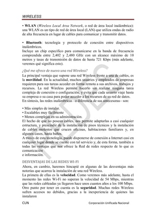 WIRELESS
CUN Corporación Unificada Nacional
• WLAN (Wireless Local Area Network, o red de área local inalámbrica):
una WLAN es un tipo de red de área local (LAN) que utiliza ondas de radio
de alta frecuencia en lugar de cables para comunicar y transmitir datos.
• Bluetooth: tecnología y protocolo de conexión entre dispositivos
inalámbricos.
Incluye un chip específico para comunicarse en la banda de frecuencia
comprendida entre 2,402 y 2,480 GHz con un alcance máximo de 10
metros y tasas de transmisión de datos de hasta 721 Kbps (más adelante,
veremos qué significa esto).
¿Qué me ofrece de nuevo una red Wireless?
La principal ventaja que supone una red Wireless frente a una de cables, es
la movilidad. En la actualidad, muchos usuarios y empleados de empresas
requieren para sus tareas acceder en forma remota a sus archivos, trabajos y
recursos. La red Wireless permite hacerlo sin realizar ninguna tarea
compleja de conexión o configuración, y evita que cada usuario viaje hasta
su empresa o su casa para poder acceder a los recursos de su red de datos.
En síntesis, las redes inalámbricas –a diferencia de sus antecesoras– son:
• Más simples de instalar.
• Escalables muy fácilmente
• Menos complejas en su administración.
El hecho de que no posean cables, nos permite adaptarlas a casi cualquier
estructura, y prescindir de la instalación de pisos técnicos y la instalación
de cables molestos que crucen oficinas, habitaciones familiares y, en
algunos casos, hasta baños.
A través de esta tecnología, puede disponerse de conexión a Internet casi en
cualquier lugar donde se cuente con tal servicio y, de esta forma, también a
todas las ventajas que nos ofrece la Red de redes respecto de lo que es
comunicación
e información.
DESVENTAJAS DE LAS REDES WI-FI
Ahora, en cambio, haremos hincapié en algunas de las desventajas más
notorias que acarrea la instalación de una red Wireless.
La primera de ellas es la velocidad. Como veremos más adelante, hasta el
momento las redes Wi-Fi no superan la velocidad de 54 Mbps, mientras
que las redes cableadas ya llegaron hace unos cuantos años a los 100 Mbps.
Otro punto por tener en cuenta es la seguridad. Muchas redes Wireless
sufren accesos no debidos, gracias a la inexperiencia de quienes las
instalaron
 