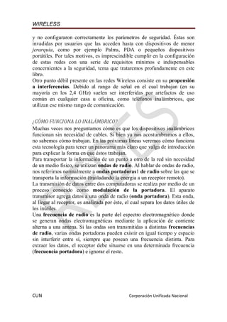 WIRELESS
CUN Corporación Unificada Nacional
y no configuraron correctamente los parámetros de seguridad. Éstas son
invadidas por usuarios que las acceden hasta con dispositivos de menor
jerarquía, como por ejemplo Palms, PDA o pequeños dispositivos
portátiles. Por tales motivos, es imprescindible cumplir en la configuración
de estas redes con una serie de requisitos mínimos e indispensables
concernientes a la seguridad, tema que trataremos profundamente en este
libro.
Otro punto débil presente en las redes Wireless consiste en su propensión
a interferencias. Debido al rango de señal en el cual trabajan (en su
mayoría en los 2,4 GHz) suelen ser interferidas por artefactos de uso
común en cualquier casa u oficina, como teléfonos inalámbricos, que
utilizan ese mismo rango de comunicación.
¿CÓMO FUNCIONA LO INALÁMBRICO?
Muchas veces nos preguntamos cómo es que los dispositivos inalámbricos
funcionan sin necesidad de cables. Si bien ya nos acostumbramos a ellos,
no sabemos cómo trabajan. En las próximas líneas veremos cómo funciona
esta tecnología para tener un panorama más claro que valga de introducción
para explicar la forma en que éstos trabajan.
Para transportar la información de un punto a otro de la red sin necesidad
de un medio físico, se utilizan ondas de radio. Al hablar de ondas de radio,
nos referimos normalmente a ondas portadoras1 de radio sobre las que se
transporta la información (trasladando la energía a un receptor remoto).
La transmisión de datos entre dos computadoras se realiza por medio de un
proceso conocido como modulación de la portadora. El aparato
transmisor agrega datos a una onda de radio (onda portadora). Esta onda,
al llegar al receptor, es analizada por éste, el cual separa los datos útiles de
los inútiles.
Una frecuencia de radio es la parte del espectro electromagnético donde
se generan ondas electromagnéticas mediante la aplicación de corriente
alterna a una antena. Si las ondas son transmitidas a distintas frecuencias
de radio, varias ondas portadoras pueden existir en igual tiempo y espacio
sin interferir entre sí, siempre que posean una frecuencia distinta. Para
extraer los datos, el receptor debe situarse en una determinada frecuencia
(frecuencia portadora) e ignorar el resto.
 