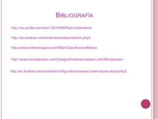 BIBLIOGRAFÍA
http://es.scribd.com/doc/13613090/Red-inalambrica

http://es.kioskea.net/contents/wireless/wlintro.php3

http://www.mitecnologico.com/Main/ClasificacionRedes


http://www.monografias.com/trabajos5/redwan/redwan.shtml#redeswam


http://es.kioskea.net/contents/configuration-reseau/creer-reseau-local.php3
 