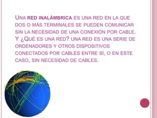 UNA RED INALÁMBRICA ES UNA RED EN LA QUE
DOS O MÁS TERMINALES SE PUEDEN COMUNICAR
SIN LA NECESIDAD DE UNA CONEXIÓN POR CABLE.
Y ¿QUÉ ES UNA RED? UNA RED ES UNA SERIE DE
ORDENADORES Y OTROS DISPOSITIVOS
CONECTADOS POR CABLES ENTRE SÍ, O EN ESTE
CASO, SIN NECESIDAD DE CABLES.
 