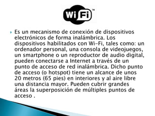    Es un mecanismo de conexión de dispositivos
    electrónicos de forma inalámbrica. Los
    dispositivos habilitados con Wi-Fi, tales como: un
    ordenador personal, una consola de videojuegos,
    un smartphone o un reproductor de audio digital,
    pueden conectarse a Internet a través de un
    punto de acceso de red inalámbrica. Dicho punto
    de acceso (o hotspot) tiene un alcance de unos
    20 metros (65 pies) en interiores y al aire libre
    una distancia mayor. Pueden cubrir grandes
    áreas la superposición de múltiples puntos de
    acceso .
 