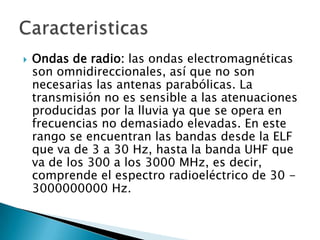    Ondas de radio: las ondas electromagnéticas
    son omnidireccionales, así que no son
    necesarias las antenas parabólicas. La
    transmisión no es sensible a las atenuaciones
    producidas por la lluvia ya que se opera en
    frecuencias no demasiado elevadas. En este
    rango se encuentran las bandas desde la ELF
    que va de 3 a 30 Hz, hasta la banda UHF que
    va de los 300 a los 3000 MHz, es decir,
    comprende el espectro radioeléctrico de 30 -
    3000000000 Hz.
 