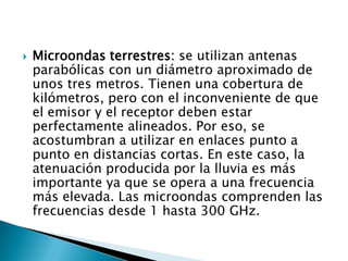    Microondas terrestres: se utilizan antenas
    parabólicas con un diámetro aproximado de
    unos tres metros. Tienen una cobertura de
    kilómetros, pero con el inconveniente de que
    el emisor y el receptor deben estar
    perfectamente alineados. Por eso, se
    acostumbran a utilizar en enlaces punto a
    punto en distancias cortas. En este caso, la
    atenuación producida por la lluvia es más
    importante ya que se opera a una frecuencia
    más elevada. Las microondas comprenden las
    frecuencias desde 1 hasta 300 GHz.
 