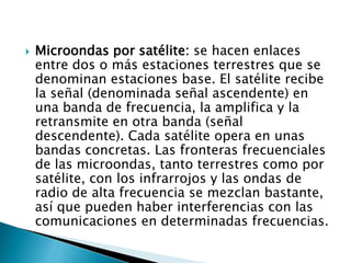    Microondas por satélite: se hacen enlaces
    entre dos o más estaciones terrestres que se
    denominan estaciones base. El satélite recibe
    la señal (denominada señal ascendente) en
    una banda de frecuencia, la amplifica y la
    retransmite en otra banda (señal
    descendente). Cada satélite opera en unas
    bandas concretas. Las fronteras frecuenciales
    de las microondas, tanto terrestres como por
    satélite, con los infrarrojos y las ondas de
    radio de alta frecuencia se mezclan bastante,
    así que pueden haber interferencias con las
    comunicaciones en determinadas frecuencias.
 