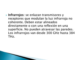    Infrarrojos: se enlazan transmisores y
    receptores que modulan la luz infrarroja no
    coherente. Deben estar alineados
    directamente o con una reflexión en una
    superficie. No pueden atravesar las paredes.
    Los infrarrojos van desde 300 GHz hasta 384
    THz.
 