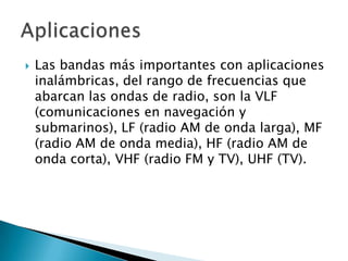    Las bandas más importantes con aplicaciones
    inalámbricas, del rango de frecuencias que
    abarcan las ondas de radio, son la VLF
    (comunicaciones en navegación y
    submarinos), LF (radio AM de onda larga), MF
    (radio AM de onda media), HF (radio AM de
    onda corta), VHF (radio FM y TV), UHF (TV).
 