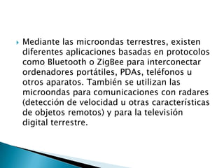    Mediante las microondas terrestres, existen
    diferentes aplicaciones basadas en protocolos
    como Bluetooth o ZigBee para interconectar
    ordenadores portátiles, PDAs, teléfonos u
    otros aparatos. También se utilizan las
    microondas para comunicaciones con radares
    (detección de velocidad u otras características
    de objetos remotos) y para la televisión
    digital terrestre.
 