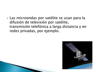    Las microondas por satélite se usan para la
    difusión de televisión por satélite,
    transmisión telefónica a larga distancia y en
    redes privadas, por ejemplo.
 