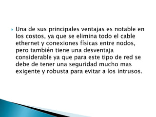    Una de sus principales ventajas es notable en
    los costos, ya que se elimina todo el cable
    ethernet y conexiones físicas entre nodos,
    pero también tiene una desventaja
    considerable ya que para este tipo de red se
    debe de tener una seguridad mucho mas
    exigente y robusta para evitar a los intrusos.
 