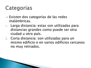     Existen dos categorías de las redes
     inalámbricas.
1.    Larga distancia: estas son utilizadas para
      distancias grandes como puede ser otra
      ciudad u otro país.
2.    Corta distancia: son utilizadas para un
      mismo edificio o en varios edificios cercanos
      no muy retirados.
 