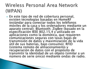    En este tipo de red de cobertura personal,
    existen tecnologías basadas en HomeRF
    (estándar para conectar todos los teléfonos
    móviles de la casa y los ordenadores mediante un
    aparato central); Bluetooth; ZigBee (basado en la
    especificación IEEE 802.15.4 y utilizado en
    aplicaciones como la domótica, que requieren
    comunicaciones seguras con tasas bajas de
    transmisión de datos y maximización de la vida
    útil de sus baterías, bajo consumo); RFID
    (sistema remoto de almacenamiento y
    recuperación de datos con el propósito de
    transmitir la identidad de un objeto (similar a un
    número de serie único) mediante ondas de radio.
 