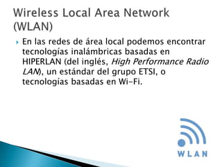    En las redes de área local podemos encontrar
    tecnologías inalámbricas basadas en
    HIPERLAN (del inglés, High Performance Radio
    LAN), un estándar del grupo ETSI, o
    tecnologías basadas en Wi-Fi.
 