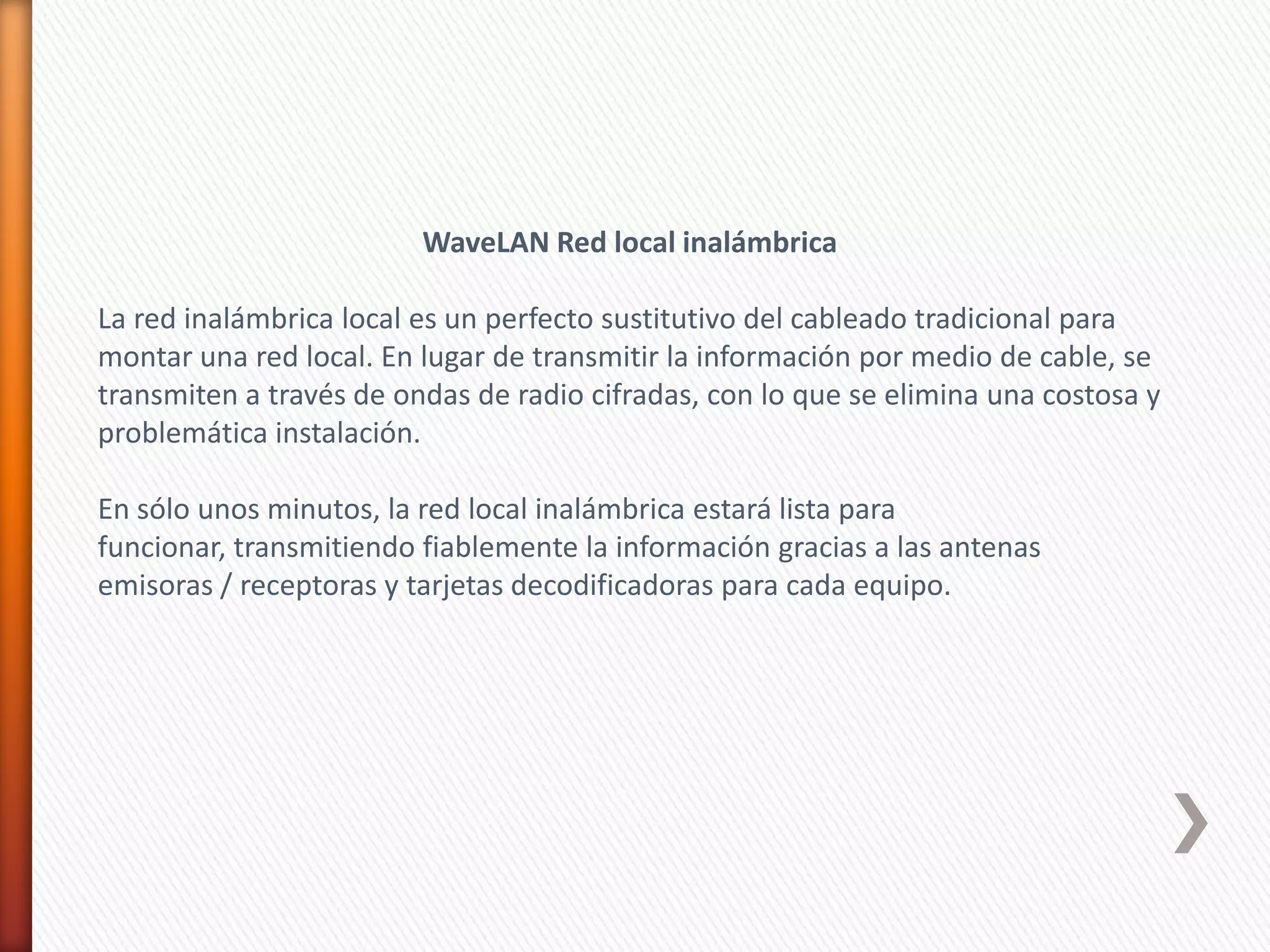 WaveLAN Red local inalámbrica

La red inalámbrica local es un perfecto sustitutivo del cableado tradicional para
montar una red local. En lugar de transmitir la información por medio de cable, se
transmiten a través de ondas de radio cifradas, con lo que se elimina una costosa y
problemática instalación.

En sólo unos minutos, la red local inalámbrica estará lista para
funcionar, transmitiendo fiablemente la información gracias a las antenas
emisoras / receptoras y tarjetas decodificadoras para cada equipo.
 
