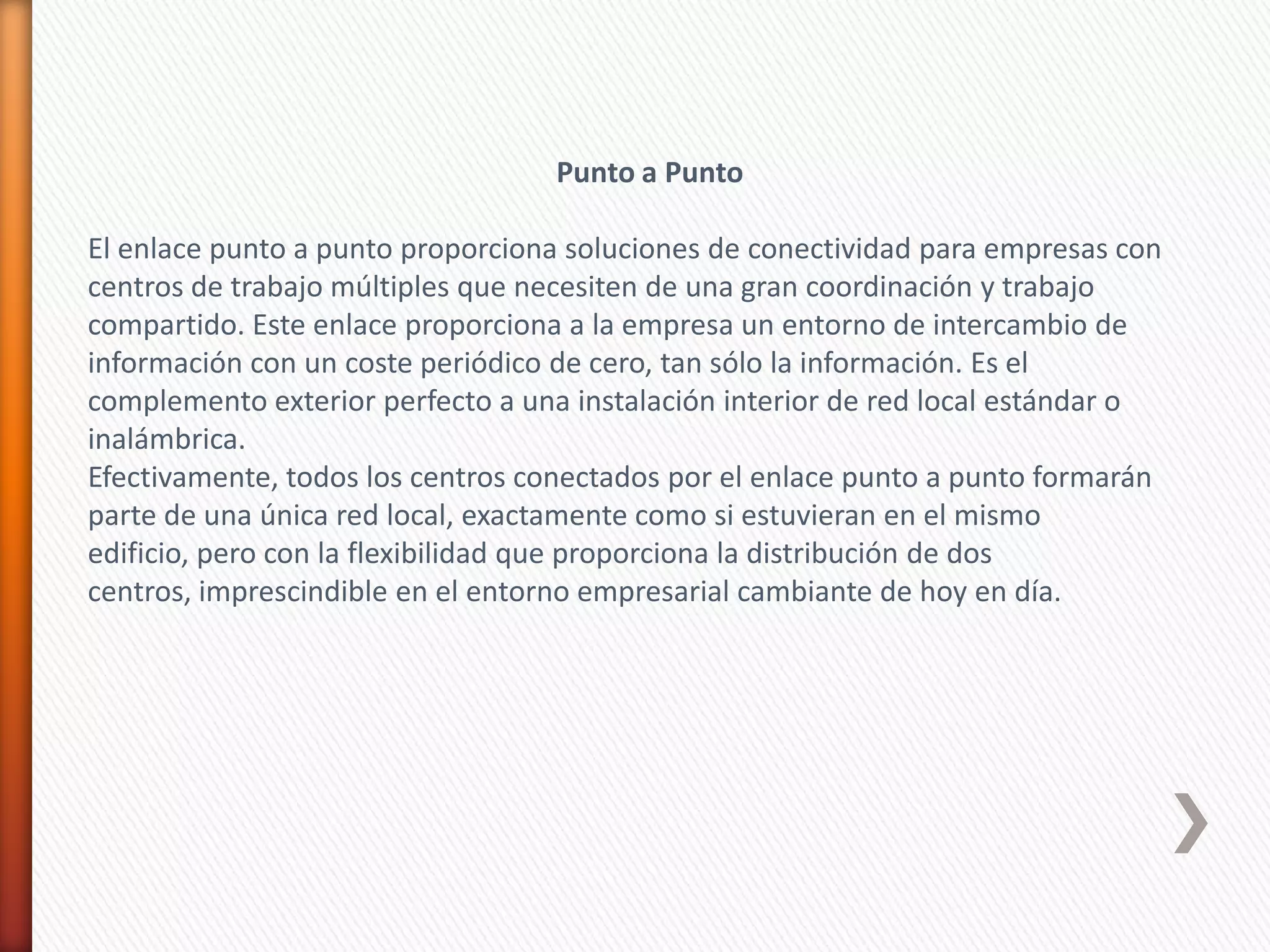 Punto a Punto

El enlace punto a punto proporciona soluciones de conectividad para empresas con
centros de trabajo múltiples que necesiten de una gran coordinación y trabajo
compartido. Este enlace proporciona a la empresa un entorno de intercambio de
información con un coste periódico de cero, tan sólo la información. Es el
complemento exterior perfecto a una instalación interior de red local estándar o
inalámbrica.
Efectivamente, todos los centros conectados por el enlace punto a punto formarán
parte de una única red local, exactamente como si estuvieran en el mismo
edificio, pero con la flexibilidad que proporciona la distribución de dos
centros, imprescindible en el entorno empresarial cambiante de hoy en día.
 