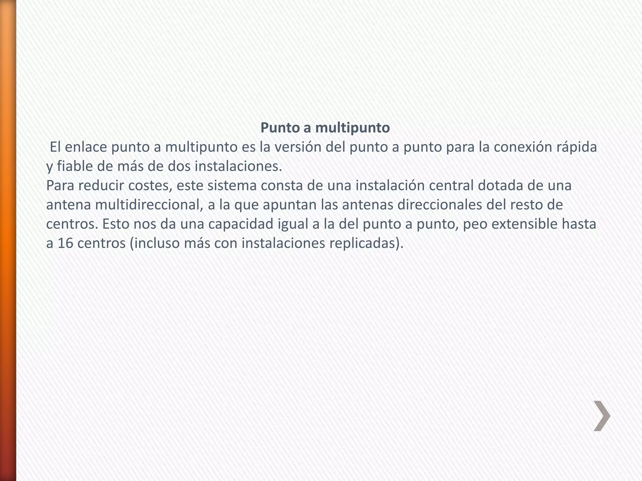 Punto a multipunto
 El enlace punto a multipunto es la versión del punto a punto para la conexión rápida
y fiable de más de dos instalaciones.
Para reducir costes, este sistema consta de una instalación central dotada de una
antena multidireccional, a la que apuntan las antenas direccionales del resto de
centros. Esto nos da una capacidad igual a la del punto a punto, peo extensible hasta
a 16 centros (incluso más con instalaciones replicadas).
 