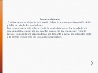 Punto a multipunto
 El enlace punto a multipunto es la versión del punto a punto para la conexión rápida
y fiable de más de dos instalaciones.
Para reducir costes, este sistema consta de una instalación central dotada de una
antena multidireccional, a la que apuntan las antenas direccionales del resto de
centros. Esto nos da una capacidad igual a la del punto a punto, peo extensible hasta
a 16 centros (incluso más con instalaciones replicadas).
 