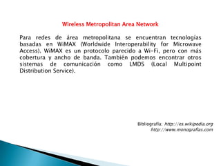 Wireless Metropolitan Area Network

Para redes de área metropolitana se encuentran tecnologías
basadas en WiMAX (Worldwide Interoperability for Microwave
Access). WiMAX es un protocolo parecido a Wi-Fi, pero con más
cobertura y ancho de banda. También podemos encontrar otros
sistemas de comunicación como LMDS (Local Multipoint
Distribution Service).




                                        Bibliografía: http://es.wikipedia.org
                                              http://www.monografias.com
 
