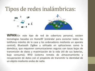 Tipos de redes inalámbricas:



WPAN:En       este tipo de red de cobertura personal, existen
tecnologías basadas en HomeRF (estándar para conectar todos los
teléfonos móviles de la casa y los ordenadores mediante un aparato
central); Bluetooth ZigBee y utilizado en aplicaciones como la
domótica, que requieren comunicaciones seguras con tasas bajas de
transmisión de datos y maximización de la vida útil de sus baterías,
bajo consumo); RFID (sistema remoto de almacenamiento y
recuperación de datos con el propósito de transmitir la identidad de
un objeto mediante ondas de radio.
 