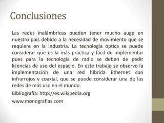 Conclusiones
Las redes inalámbricas pueden tener mucho auge en
nuestro país debido a la necesidad de movimiento que se
requiere en la industria. La tecnología óptica se puede
considerar que es la más práctica y fácil de implementar
pues para la tecnología de radio se deben de pedir
licencias de uso del espacio. En este trabajo se observo la
implementación de una red híbrida Ethernet con
infrarrojos y coaxial, que se puede considerar una de las
redes de más uso en el mundo.
Bibliografía: http://es.wikipedia.org
www.monografias.com
 