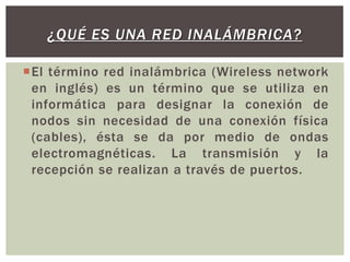 ¿QUÉ ES UNA RED INALÁMBRICA?
El término red inalámbrica (Wireless network
en inglés) es un término que se utiliza en
informática para designar la conexión de
nodos sin necesidad de una conexión física
(cables), ésta se da por medio de ondas
electromagnéticas. La transmisión y la
recepción se realizan a través de puertos.