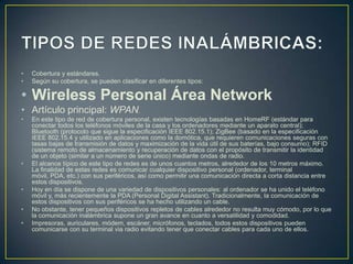 •   Cobertura y estándares.
•   Según su cobertura, se pueden clasificar en diferentes tipos:

• Wireless Personal Área Network
• Artículo principal: WPAN.
•   En este tipo de red de cobertura personal, existen tecnologías basadas en HomeRF (estándar para
    conectar todos los teléfonos móviles de la casa y los ordenadores mediante un aparato central);
    Bluetooth (protocolo que sigue la especificación IEEE 802.15.1); ZigBee (basado en la especificación
    IEEE 802.15.4 y utilizado en aplicaciones como la domótica, que requieren comunicaciones seguras con
    tasas bajas de transmisión de datos y maximización de la vida útil de sus baterías, bajo consumo); RFID
    (sistema remoto de almacenamiento y recuperación de datos con el propósito de transmitir la identidad
    de un objeto (similar a un número de serie único) mediante ondas de radio.
•   El alcance típico de este tipo de redes es de unos cuantos metros, alrededor de los 10 metros máximo.
    La finalidad de estas redes es comunicar cualquier dispositivo personal (ordenador, terminal
    móvil, PDA, etc.) con sus periféricos, así como permitir una comunicación directa a corta distancia entre
    estos dispositivos.
•   Hoy en día se dispone de una variedad de dispositivos personales: al ordenador se ha unido el teléfono
    móvil y, más recientemente la PDA (Personal Digital Assistant). Tradicionalmente, la comunicación de
    estos dispositivos con sus periféricos se ha hecho utilizando un cable.
•   No obstante, tener pequeños dispositivos repletos de cables alrededor no resulta muy cómodo, por lo que
    la comunicación inalámbrica supone un gran avance en cuanto a versatilidad y comodidad.
•   Impresoras, auriculares, módem, escáner, micrófonos, teclados, todos estos dispositivos pueden
    comunicarse con su terminal via radio evitando tener que conectar cables para cada uno de ellos.
 