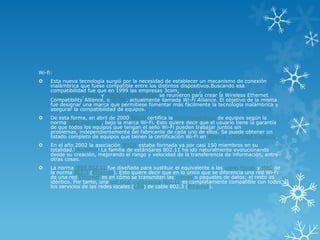 Wi-fi:
    Esta nueva tecnología surgió por la necesidad de establecer un mecanismo de conexión
     inalámbrica que fuese compatible entre los distintos dispositivos.Buscando esa
     compatibilidad fue que en 1999 las empresas 3com, Airones, Intersil, Lucent
     Technologies, Nokia y Symbol Technologies se reunieron para crear la Wireless Ethernet
     Compatibility Alliance, o WECA, actualmente llamada Wi-Fi Alliance. El objetivo de la misma
     fue designar una marca que permitiese fomentar más fácilmente la tecnología inalámbrica y
     asegurar la compatibilidad de equipos.
    De esta forma, en abril de 2000 WECA certifica la interoperabilidad de equipos según la
     norma IEEE 802.11b, bajo la marca Wi-Fi. Esto quiere decir que el usuario tiene la garantía
     de que todos los equipos que tengan el sello Wi-Fi pueden trabajar juntos sin
     problemas, independientemente del fabricante de cada uno de ellos. Se puede obtener un
     listado completo de equipos que tienen la certificación Wi-Fi en Alliance - Certified Products.
    En el año 2002 la asociación WECA estaba formada ya por casi 150 miembros en su
     totalidad.[cita requerida] La familia de estándares 802.11 ha ido naturalmente evolucionando
     desde su creación, mejorando el rango y velocidad de la transferencia de información, entre
     otras cosas.
    La norma IEEE 802.11 fue diseñada para sustituir el equivalente a las capas físicas y MAC de
     la norma 802.3 (Ethernet). Esto quiere decir que en lo único que se diferencia una red Wi-Fi
     de una red Ethernet es en cómo se transmiten las tramas o paquetes de datos; el resto es
     idéntico. Por tanto, una red local inalámbrica 802.11 es completamente compatible con todos
     los servicios de las redes locales (LAN) de cable 802.3 (Ethernet).
 