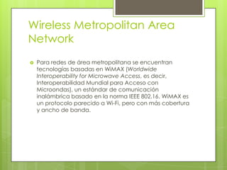 Wireless Metropolitan Area
Network
   Para redes de área metropolitana se encuentran
    tecnologías basadas en WiMAX (Worldwide
    Interoperability for Microwave Access, es decir,
    Interoperabilidad Mundial para Acceso con
    Microondas), un estándar de comunicación
    inalámbrica basado en la norma IEEE 802.16. WiMAX es
    un protocolo parecido a Wi-Fi, pero con más cobertura
    y ancho de banda.
 