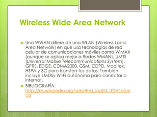 Wireless Wide Area Network

   Una WWAN difiere de una WLAN (Wireless Local
    Area Network) en que usa tecnologías de red
    celular de comunicaciones móviles como WiMAX
    (aunque se aplica mejor a Redes WMAN), UMTS
    (Universal Mobile Telecommunications System),
    GPRS, EDGE, CDMA2000, GSM, CDPD, Mobitex,
    HSPA y 3G para transferir los datos. También
    incluye LMDSy Wi-Fi autónoma para conectar a
    internet.
   BIBLIOGRAFÍA:
    http://es.wikipedia.org/wiki/Red_inal%C3%A1mbri
    ca
 