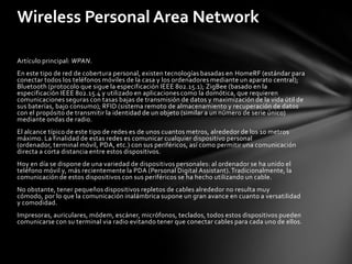 Wireless Personal Area Network

Artículo principal: WPAN.
En este tipo de red de cobertura personal, existen tecnologías basadas en HomeRF (estándar para
conectar todos los teléfonos móviles de la casa y los ordenadores mediante un aparato central);
Bluetooth (protocolo que sigue la especificación IEEE 802.15.1); ZigBee (basado en la
especificación IEEE 802.15.4 y utilizado en aplicaciones como la domótica, que requieren
comunicaciones seguras con tasas bajas de transmisión de datos y maximización de la vida útil de
sus baterías, bajo consumo); RFID (sistema remoto de almacenamiento y recuperación de datos
con el propósito de transmitir la identidad de un objeto (similar a un número de serie único)
mediante ondas de radio.
El alcance típico de este tipo de redes es de unos cuantos metros, alrededor de los 10 metros
máximo. La finalidad de estas redes es comunicar cualquier dispositivo personal
(ordenador, terminal móvil, PDA, etc.) con sus periféricos, así como permitir una comunicación
directa a corta distancia entre estos dispositivos.
Hoy en día se dispone de una variedad de dispositivos personales: al ordenador se ha unido el
teléfono móvil y, más recientemente la PDA (Personal Digital Assistant). Tradicionalmente, la
comunicación de estos dispositivos con sus periféricos se ha hecho utilizando un cable.
No obstante, tener pequeños dispositivos repletos de cables alrededor no resulta muy
cómodo, por lo que la comunicación inalámbrica supone un gran avance en cuanto a versatilidad
y comodidad.
Impresoras, auriculares, módem, escáner, micrófonos, teclados, todos estos dispositivos pueden
comunicarse con su terminal via radio evitando tener que conectar cables para cada uno de ellos.
 