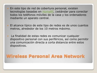    En este tipo de red de cobertura personal, existen
    tecnologías basadas en HomeRF, (estándar para conectar
    todos los teléfonos móviles de la casa y los ordenadores
    mediante un aparato central.

   El alcance típico de este tipo de redes es de unos cuantos
    metros, alrededor de los 10 metros máximo.

    La finalidad de estas redes es comunicar cualquier
    dispositivo personal con sus periféricos, así como permitir
    una comunicación directa a corta distancia entre estos
    dispositivos.



Wireless Personal Area Network
 