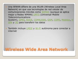    Una WWAN difiere de una WLAN (Wireless Local Area
    Network) en que usa tecnologías de red celular de
    comunicaciones móviles como WiMAX (aunque se aplica
    mejor a Redes WMAN) UMTS (Universal Mobile
    Telecommunications
    System), GPRS, EDGE, CDMA2000, GSM, CDPD, Mobitex, H
    SPA y 3G para transferir los datos

   También incluye LMDS y Wi-Fi autónoma para conectar a
    internet




Wireless Wide Area Network
 