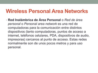 Wireless Personal Area Networks
• Red Inalámbrica de Área Personal o Red de área
 personal o Personal area network es una red de
 computadoras para la comunicación entre distintos
 dispositivos (tanto computadoras, puntos de acceso a
 internet, teléfonos celulares, PDA, dispositivos de audio,
 impresoras) cercanos al punto de acceso. Estas redes
 normalmente son de unos pocos metros y para uso
 personal.
 